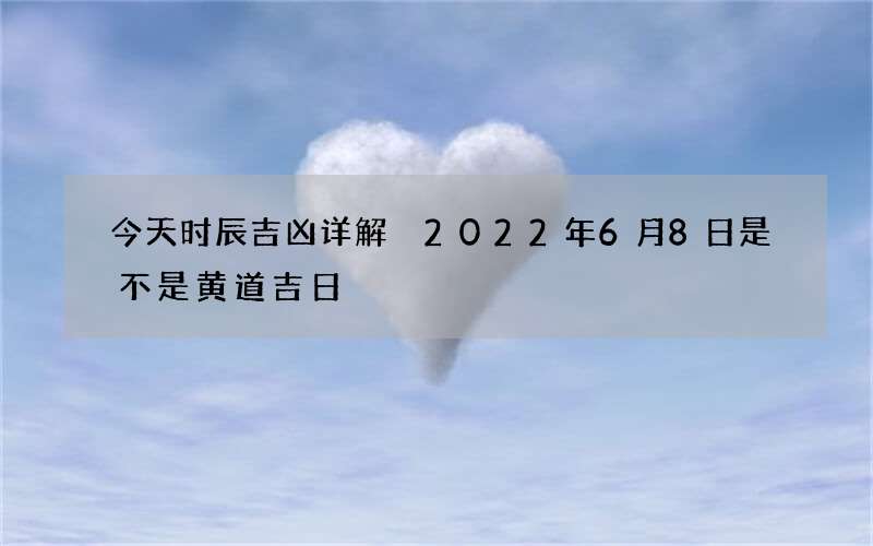 今天时辰吉凶详解 2022年6月8日是不是黄道吉日